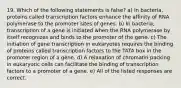 19. Which of the following statements is false? a) In bacteria, proteins called transcription factors enhance the affinity of RNA polymerase to the promoter sites of genes. b) In bacteria, transcription of a gene is initiated when the RNA polymerase by itself recognizes and binds to the promoter of the gene. c) The initiation of gene transcription in eukaryotes requires the binding of proteins called transcription factors to the TATA box in the promoter region of a gene. d) A relaxation of chromatin packing in eukaryotic cells can facilitate the binding of transcription factors to a promoter of a gene. e) All of the listed responses are correct.