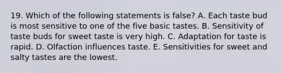 19. Which of the following statements is false? A. Each taste bud is most sensitive to one of the five basic tastes. B. Sensitivity of taste buds for sweet taste is very high. C. Adaptation for taste is rapid. D. Olfaction influences taste. E. Sensitivities for sweet and salty tastes are the lowest.