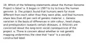 19. Which of the following statements about the Human Genome Project is false? a. It began in 1987 to try to trace the human genome. b. The project found that humans were far more different from each other than they were alike, and that humans share less than 40 per cent of genetic material. c. Genetic variation is the basis of differences in skin colour, head shape, and predisposition towards certain diseases. d. Ethicists are concerned about the long-term social consequences of the project. e. There is concern about whether or not genetic mapping undermines the view that "race" is a socially-constructed label.