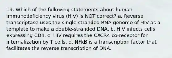 19. Which of the following statements about human immunodeficiency virus (HIV) is NOT correct? a. Reverse transcriptase uses the single-stranded RNA genome of HIV as a template to make a double-stranded DNA. b. HIV infects cells expressing CD4. c. HIV requires the CXCR4 co-receptor for internalization by T cells. d. NFkB is a transcription factor that facilitates the reverse transcription of DNA.