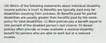 19) Which of the following statements about individual disability income policies is true? A) Benefits are typically paid only for disabilities resulting from sickness. B) Benefits paid for partial disabilities are usually greater than benefits paid by the same policy for total disabilities. C) Most policies pay a benefit equal to 100 percent of the disabled person's lost income. D) Newer policies often provide or make available a residual disability benefit for persons who are able to work but at a reduced income.