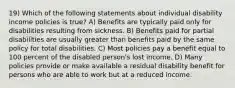 19) Which of the following statements about individual disability income policies is true? A) Benefits are typically paid only for disabilities resulting from sickness. B) Benefits paid for partial disabilities are usually greater than benefits paid by the same policy for total disabilities. C) Most policies pay a benefit equal to 100 percent of the disabled person's lost income. D) Many policies provide or make available a residual disability benefit for persons who are able to work but at a reduced income.