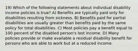 19) Which of the following statements about individual disability income policies is true? A) Benefits are typically paid only for disabilities resulting from sickness. B) Benefits paid for partial disabilities are usually greater than benefits paid by the same policy for total disabilities. C) Most policies pay a benefit equal to 100 percent of the disabled person's lost income. D) Many policies provide or make available a residual disability benefit for persons who are able to work but at a reduced income.