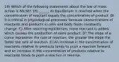 19) Which of the following statements about the law of mass action is FALSE? 19) ______ A) Equilibrium is reached when the concentration of reactant equals the concentration of product. B) It is critical in physiological processes because concentrations of reactants and products in cells and body fluids constantly change. C) After reaching equilibrium, more reactant is added, which causes the production of more product. D) The slope of a curve represents the rate of reaction; the greater the slope the faster the rate of reaction. E) An increase in the concentration of reactants relative to products tends to push a reaction forward, and an increase in the concentration of products relative to reactants tends to push a reaction in reverse.