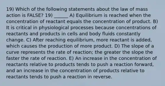 19) Which of the following statements about the law of mass action is FALSE? 19) ______ A) Equilibrium is reached when the concentration of reactant equals the concentration of product. B) It is critical in physiological processes because concentrations of reactants and products in cells and body fluids constantly change. C) After reaching equilibrium, more reactant is added, which causes the production of more product. D) The slope of a curve represents the rate of reaction; the greater the slope the faster the rate of reaction. E) An increase in the concentration of reactants relative to products tends to push a reaction forward, and an increase in the concentration of products relative to reactants tends to push a reaction in reverse.