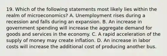 19. Which of the following statements most likely lies within the realm of microeconomics? A. Unemployment rises during a recession and falls during an expansion. B. An increase in government spending will increase the aggregate demand for goods and services in the economy. C. A rapid acceleration of the supply of money may create inflation. D. An increase in labor costs will increase the additional cost of producing another bus.