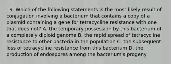 19. Which of the following statements is the most likely result of conjugation involving a bacterium that contains a copy of a plasmid containing a gene for tetracycline resistance with one that does not? A. the temporary possession by this bacterium of a completely diploid genome B. the rapid spread of tetracycline resistance to other bacteria in the population C. the subsequent loss of tetracycline resistance from this bacterium D. the production of endospores among the bacterium's progeny