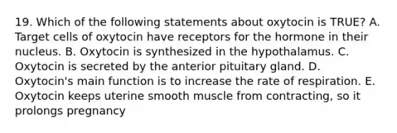 19. Which of the following statements about oxytocin is TRUE? A. Target cells of oxytocin have receptors for the hormone in their nucleus. B. Oxytocin is synthesized in the hypothalamus. C. Oxytocin is secreted by the anterior pituitary gland. D. Oxytocin's main function is to increase the rate of respiration. E. Oxytocin keeps uterine smooth muscle from contracting, so it prolongs pregnancy