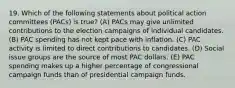 19. Which of the following statements about political action committees (PACs) is true? (A) PACs may give unlimited contributions to the election campaigns of individual candidates. (B) PAC spending has not kept pace with inflation. (C) PAC activity is limited to direct contributions to candidates. (D) Social issue groups are the source of most PAC dollars. (E) PAC spending makes up a higher percentage of congressional campaign funds than of presidential campaign funds.