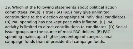 19. Which of the following statements about political action committees (PACs) is true? (A) PACs may give unlimited contributions to the election campaigns of individual candidates. (B) PAC spending has not kept pace with inflation. (C) PAC activity is limited to direct contributions to candidates. (D) Social issue groups are the source of most PAC dollars. (E) PAC spending makes up a higher percentage of congressional campaign funds than of presidential campaign funds.