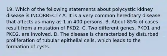 19. Which of the following statements about polycystic kidney disease is INCORRECT? A. It is a very common hereditary disease that affects as many as 1 in 400 persons. B. About 85% of cases result from a mutation of PKD2. C. Two different genes, PKD1 and PKD2, are involved. D. The disease is characterized by disturbed proliferation of tubular epithelial cells, which leads to the formation of cysts.