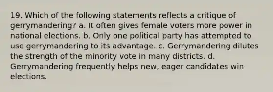 19. Which of the following statements reflects a critique of gerrymandering? a. It often gives female voters more power in national elections. b. Only one political party has attempted to use gerrymandering to its advantage. c. Gerrymandering dilutes the strength of the minority vote in many districts. d. Gerrymandering frequently helps new, eager candidates win elections.