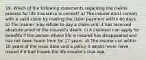 19. Which of the following statements regarding the claims process for life insurance is correct? a) The insurer must comply with a valid claim by making the claim payment within 60 days. b) The insurer may refuse to pay a claim until it has received absolute proof of the insured's death. c) A claimant can apply for beneﬁts if the person whose life is insured has disappeared and has not been heard from for 17 years. d) The insurer can within 10 years of the issue date void a policy it would never have issued if it had known the life insured's true age.