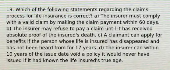 19. Which of the following statements regarding the claims process for life insurance is correct? a) The insurer must comply with a valid claim by making the claim payment within 60 days. b) The insurer may refuse to pay a claim until it has received absolute proof of the insured's death. c) A claimant can apply for beneﬁts if the person whose life is insured has disappeared and has not been heard from for 17 years. d) The insurer can within 10 years of the issue date void a policy it would never have issued if it had known the life insured's true age.