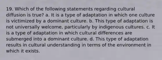 19. Which of the following statements regarding cultural diffusion is true? a. It is a type of adaptation in which one culture is victimized by a dominant culture. b. This type of adaptation is not universally welcome, particularly by indigenous cultures. c. It is a type of adaptation in which cultural differences are submerged into a dominant culture. d. This type of adaptation results in cultural understanding in terms of the environment in which it exists.