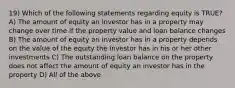 19) Which of the following statements regarding equity is TRUE? A) The amount of equity an investor has in a property may change over time if the property value and loan balance changes B) The amount of equity an investor has in a property depends on the value of the equity the investor has in his or her other investments C) The outstanding loan balance on the property does not affect the amount of equity an investor has in the property D) All of the above