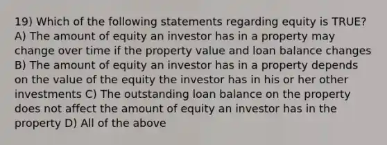 19) Which of the following statements regarding equity is TRUE? A) The amount of equity an investor has in a property may change over time if the property value and loan balance changes B) The amount of equity an investor has in a property depends on the value of the equity the investor has in his or her other investments C) The outstanding loan balance on the property does not affect the amount of equity an investor has in the property D) All of the above