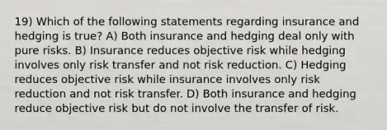 19) Which of the following statements regarding insurance and hedging is true? A) Both insurance and hedging deal only with pure risks. B) Insurance reduces objective risk while hedging involves only risk transfer and not risk reduction. C) Hedging reduces objective risk while insurance involves only risk reduction and not risk transfer. D) Both insurance and hedging reduce objective risk but do not involve the transfer of risk.