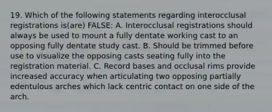 19. Which of the following statements regarding interocclusal registrations is(are) FALSE: A. Interocclusal registrations should always be used to mount a fully dentate working cast to an opposing fully dentate study cast. B. Should be trimmed before use to visualize the opposing casts seating fully into the registration material. C. Record bases and occlusal rims provide increased accuracy when articulating two opposing partially edentulous arches which lack centric contact on one side of the arch.