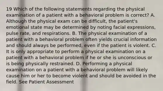 19 Which of the following statements regarding the physical examination of a patient with a behavioral problem is correct? A. Although the physical exam can be difficult, the patient's emotional state may be determined by noting facial expressions, pulse rate, and respirations. B. The physical examination of a patient with a behavioral problem often yields crucial information and should always be performed, even if the patient is violent. C. It is only appropriate to perform a physical examination on a patient with a behavioral problem if he or she is unconscious or is being physically restrained. D. Performing a physical examination on a patient with a behavioral problem will likely cause him or her to become violent and should be avoided in the field. See Patient Assessment