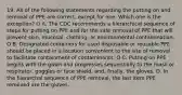 19. All of the following statements regarding the putting on and removal of PPE are correct, except for one. Which one is the exception? O A. The CDC recommends a hierarchical sequence of steps for putting on PPE and for the safe removal of PPE that will prevent skin, mucosal, clothing, or environmental contamination. O B. Designated containers for used disposable or reusable PPE should be placed in a location convenient to the site of removal to facilitate containment of contaminants. O C. Putting on PPE begins with the gown and progresses sequentially to the mask or respirator, goggles or face shield, and, finally, the gloves. D. In the hierarchal sequence of PPE removal, the last item PPE removed are the gloves.