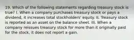 19. Which of the following statements regarding treasury stock is true? I. When a company purchases treasury stock or pays a dividend, it increases total stockholders' equity. II. Treasury stock is reported as an asset on the balance sheet. III. When a company reissues treasury stock for more than it originally paid for the stock, it does not report a gain.