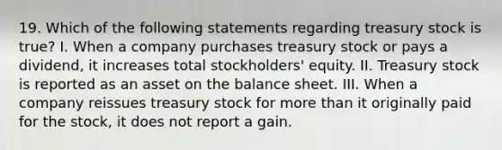 19. Which of the following statements regarding treasury stock is true? I. When a company purchases treasury stock or pays a dividend, it increases total stockholders' equity. II. Treasury stock is reported as an asset on the balance sheet. III. When a company reissues treasury stock for more than it originally paid for the stock, it does not report a gain.