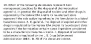 19. Which of the following statements represent best management practices for the disposal of pharmaceutical agents? A. In general, the disposal of expired and other drugs is regulated by the federal EPA and/or its counterpart state agencies if the sole active ingredient in the formulation is a listed hazardous waste. B. In general, the disposal of expired and other drugs is regulated by the federal EPA and/or its counterpart state agencies if the formulation contains some ingredient considered to be a characteristic hazardous waste. C. Disposal of controlled substances is regulated by the U.S. Drug Enforcement Administration (DEA). D. All of the above are correct.