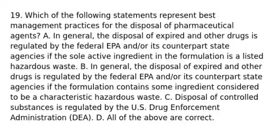 19. Which of the following statements represent best management practices for the disposal of pharmaceutical agents? A. In general, the disposal of expired and other drugs is regulated by the federal EPA and/or its counterpart state agencies if the sole active ingredient in the formulation is a listed hazardous waste. B. In general, the disposal of expired and other drugs is regulated by the federal EPA and/or its counterpart state agencies if the formulation contains some ingredient considered to be a characteristic hazardous waste. C. Disposal of controlled substances is regulated by the U.S. Drug Enforcement Administration (DEA). D. All of the above are correct.