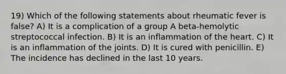 19) Which of the following statements about rheumatic fever is false? A) It is a complication of a group A beta-hemolytic streptococcal infection. B) It is an inflammation of the heart. C) It is an inflammation of the joints. D) It is cured with penicillin. E) The incidence has declined in the last 10 years.