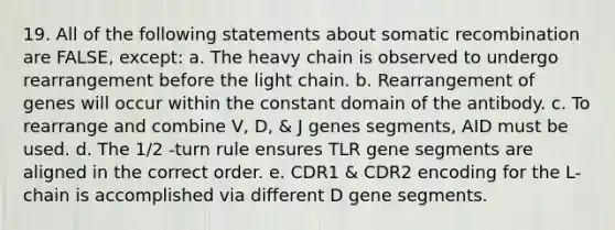 19. All of the following statements about somatic recombination are FALSE, except: a. The heavy chain is observed to undergo rearrangement before the light chain. b. Rearrangement of genes will occur within the constant domain of the antibody. c. To rearrange and combine V, D, & J genes segments, AID must be used. d. The 1/2 -turn rule ensures TLR gene segments are aligned in the correct order. e. CDR1 & CDR2 encoding for the L-chain is accomplished via different D gene segments.