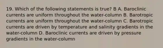 19. Which of the following statements is true? B A. Baroclinic currents are uniform throughout the water-column B. Barotropic currents are uniform throughout the water-column C. Barotropic currents are driven by temperature and salinity gradients in the water-column D. Baroclinic currents are driven by pressure gradients in the water-column