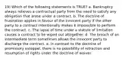 19) Which of the following statements is TRUE? a. Bankruptcy always relieves a contractual party from the need to satisfy any obligation that arose under a contract. b. The doctrine of frustration applies in favour of the innocent party if the other party to a contract intentionally makes it impossible to perform the contract. c. The lapse of time under a statute of limitation causes a contract to be wiped out altogether. d. The breach of an intermediate term sometimes allows the innocent party to discharge the contract. e. In contrast to the doctrine of promissory estoppel, there is no possibility of retraction and resumption of rights under the doctrine of waiver.