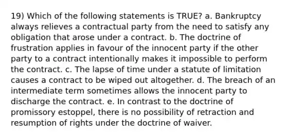 19) Which of the following statements is TRUE? a. Bankruptcy always relieves a contractual party from the need to satisfy any obligation that arose under a contract. b. The doctrine of frustration applies in favour of the innocent party if the other party to a contract intentionally makes it impossible to perform the contract. c. The lapse of time under a statute of limitation causes a contract to be wiped out altogether. d. The breach of an intermediate term sometimes allows the innocent party to discharge the contract. e. In contrast to the doctrine of promissory estoppel, there is no possibility of retraction and resumption of rights under the doctrine of waiver.