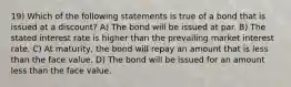 19) Which of the following statements is true of a bond that is issued at a discount? A) The bond will be issued at par. B) The stated interest rate is higher than the prevailing market interest rate. C) At maturity, the bond will repay an amount that is less than the face value. D) The bond will be issued for an amount less than the face value.