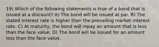 19) Which of the following statements is true of a bond that is issued at a discount? A) The bond will be issued at par. B) The stated interest rate is higher than the prevailing market interest rate. C) At maturity, the bond will repay an amount that is less than the face value. D) The bond will be issued for an amount less than the face value.