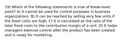 19) Which of the following statements is true of break-even point? A) It cannot be used for control purposes in business organizations. B) It can be reached by selling very few units if the fixed costs are high. C) It is calculated as the ratio of the total fixed costs to the contribution margin of a unit. D) It helps managers exercise control after the product has been created and is ready for marketing.