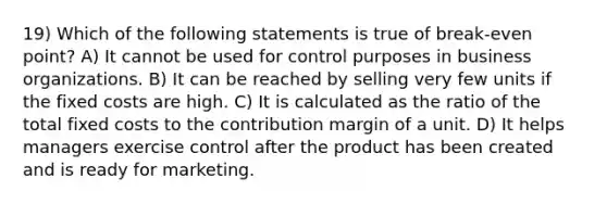 19) Which of the following statements is true of break-even point? A) It cannot be used for control purposes in business organizations. B) It can be reached by selling very few units if the fixed costs are high. C) It is calculated as the ratio of the total fixed costs to the contribution margin of a unit. D) It helps managers exercise control after the product has been created and is ready for marketing.