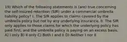 19) Which of the following statements is (are) true concerning the self-insured retention (SIR) under a commercial umbrella liability policy? I. The SIR applies to claims covered by the umbrella policy but not by any underlying insurance. II. The SIR only applies to those claims for which the underlying policy has paid first, and the umbrella policy is paying on an excess basis. A) I only B) II only C) Both I and II D) Neither I nor II