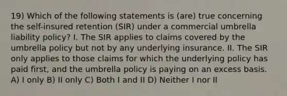 19) Which of the following statements is (are) true concerning the self-insured retention (SIR) under a commercial umbrella liability policy? I. The SIR applies to claims covered by the umbrella policy but not by any underlying insurance. II. The SIR only applies to those claims for which the underlying policy has paid first, and the umbrella policy is paying on an excess basis. A) I only B) II only C) Both I and II D) Neither I nor II