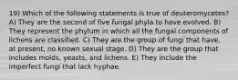 19) Which of the following statements is true of deuteromycetes? A) They are the second of five fungal phyla to have evolved. B) They represent the phylum in which all the fungal components of lichens are classified. C) They are the group of fungi that have, at present, no known sexual stage. D) They are the group that includes molds, yeasts, and lichens. E) They include the imperfect fungi that lack hyphae.