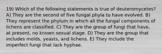 19) Which of the following statements is true of deuteromycetes? A) They are the second of five fungal phyla to have evolved. B) They represent the phylum in which all the fungal components of lichens are classified. C) They are the group of fungi that have, at present, no known sexual stage. D) They are the group that includes molds, yeasts, and lichens. E) They include the imperfect fungi that lack hyphae.