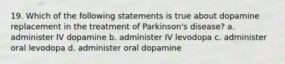 19. Which of the following statements is true about dopamine replacement in the treatment of Parkinson's disease? a. administer IV dopamine b. administer IV levodopa c. administer oral levodopa d. administer oral dopamine