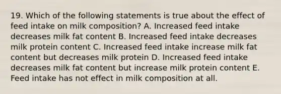 19. Which of the following statements is true about the effect of feed intake on milk composition? A. Increased feed intake decreases milk fat content B. Increased feed intake decreases milk protein content C. Increased feed intake increase milk fat content but decreases milk protein D. Increased feed intake decreases milk fat content but increase milk protein content E. Feed intake has not effect in milk composition at all.