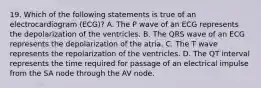 19. Which of the following statements is true of an electrocardiogram (ECG)? A. The P wave of an ECG represents the depolarization of the ventricles. B. The QRS wave of an ECG represents the depolarization of the atria. C. The T wave represents the repolarization of the ventricles. D. The QT interval represents the time required for passage of an electrical impulse from the SA node through the AV node.