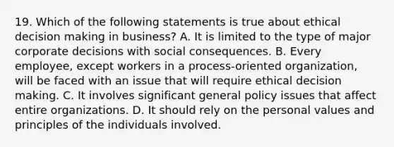 19. Which of the following statements is true about ethical decision making in business? A. It is limited to the type of major corporate decisions with social consequences. B. Every employee, except workers in a process-oriented organization, will be faced with an issue that will require ethical decision making. C. It involves significant general policy issues that affect entire organizations. D. It should rely on the personal values and principles of the individuals involved.