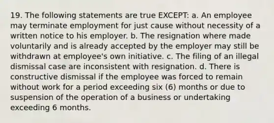 19. The following statements are true EXCEPT: a. An employee may terminate employment for just cause without necessity of a written notice to his employer. b. The resignation where made voluntarily and is already accepted by the employer may still be withdrawn at employee's own initiative. c. The filing of an illegal dismissal case are inconsistent with resignation. d. There is constructive dismissal if the employee was forced to remain without work for a period exceeding six (6) months or due to suspension of the operation of a business or undertaking exceeding 6 months.