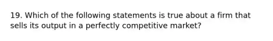 19. Which of the following statements is true about a firm that sells its output in a perfectly competitive market?