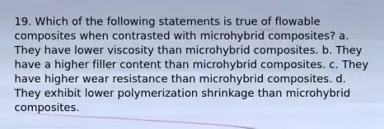 19. Which of the following statements is true of flowable composites when contrasted with microhybrid composites? a. They have lower viscosity than microhybrid composites. b. They have a higher filler content than microhybrid composites. c. They have higher wear resistance than microhybrid composites. d. They exhibit lower polymerization shrinkage than microhybrid composites.