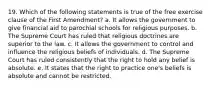 19. Which of the following statements is true of the free exercise clause of the First Amendment? a. It allows the government to give financial aid to parochial schools for religious purposes. b. The Supreme Court has ruled that religious doctrines are superior to the law. c. It allows the government to control and influence the religious beliefs of individuals. d. The Supreme Court has ruled consistently that the right to hold any belief is absolute. e. It states that the right to practice one's beliefs is absolute and cannot be restricted.